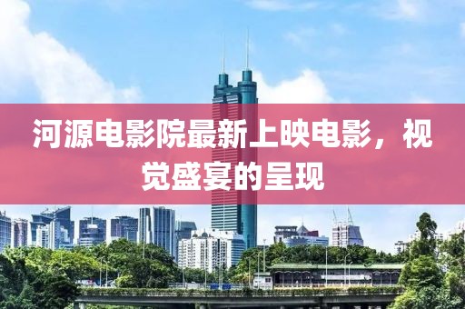 河源电影院最新上映电影，视觉盛宴的呈现