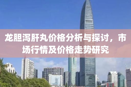龙胆泻肝丸价格分析与探讨，市场行情及价格走势研究