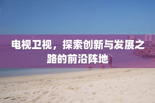 电视卫视，探索创新与发展之路的前沿阵地