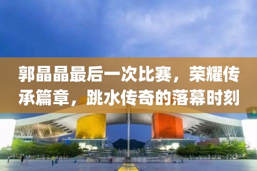 郭晶晶最后一次比赛，荣耀传承篇章，跳水传奇的落幕时刻