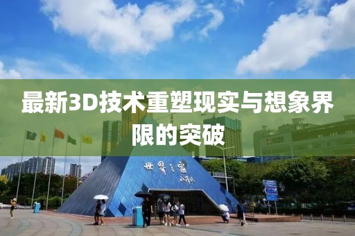 最新3D技术重塑现实与想象界限的突破