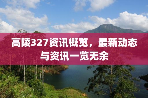 高陵327资讯概览，最新动态与资讯一览无余