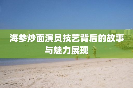 海参炒面演员技艺背后的故事与魅力展现