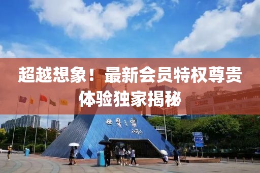 超越想象！最新会员特权尊贵体验独家揭秘