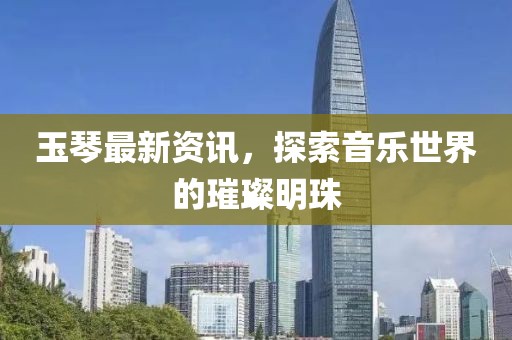 玉琴最新资讯，探索音乐世界的璀璨明珠