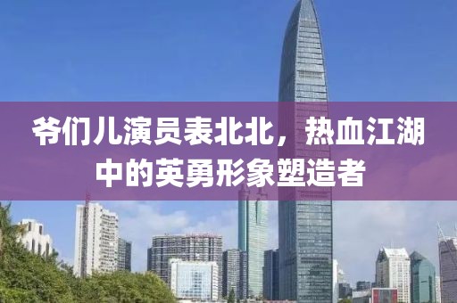 爷们儿演员表北北，热血江湖中的英勇形象塑造者