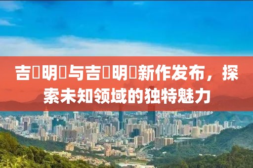吉沢明歩与吉沢明昇新作发布，探索未知领域的独特魅力