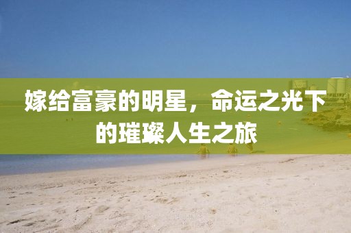 嫁给富豪的明星，命运之光下的璀璨人生之旅