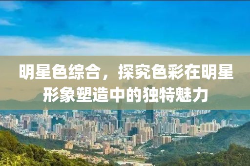 明星色综合，探究色彩在明星形象塑造中的独特魅力