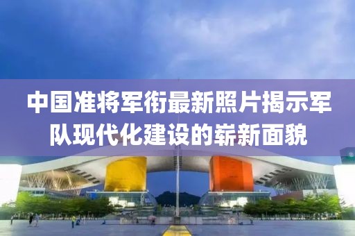 中国准将军衔最新照片揭示军队现代化建设的崭新面貌