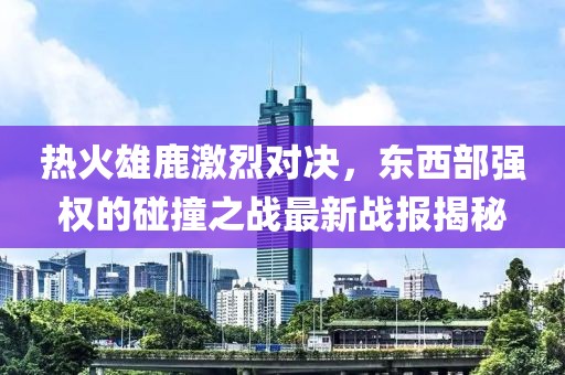 热火雄鹿激烈对决，东西部强权的碰撞之战最新战报揭秘