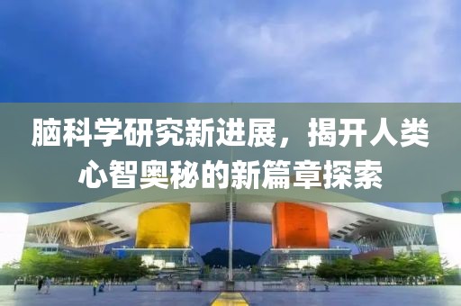 脑科学研究新进展，揭开人类心智奥秘的新篇章探索