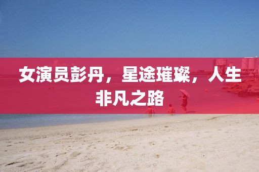 女演员彭丹，星途璀璨，人生非凡之路
