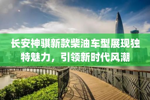 长安神骐新款柴油车型展现独特魅力，引领新时代风潮