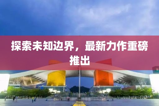 探索未知边界，最新力作重磅推出