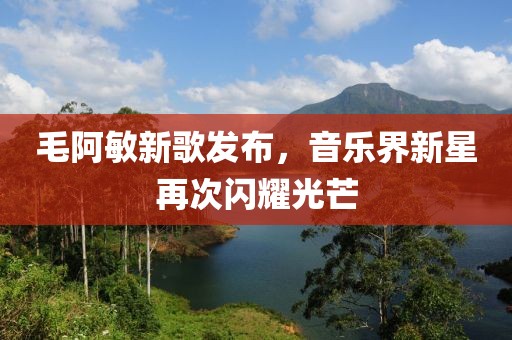毛阿敏新歌发布，音乐界新星再次闪耀光芒