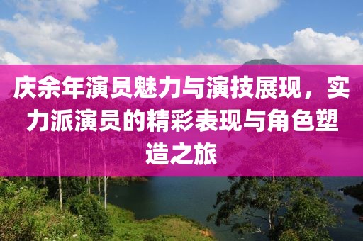 庆余年演员魅力与演技展现，实力派演员的精彩表现与角色塑造之旅
