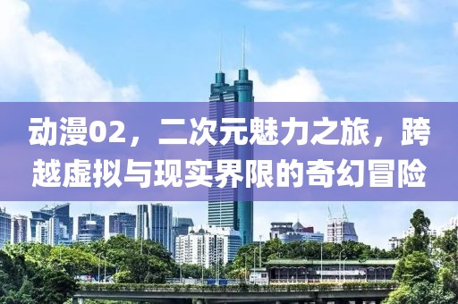 动漫02，二次元魅力之旅，跨越虚拟与现实界限的奇幻冒险