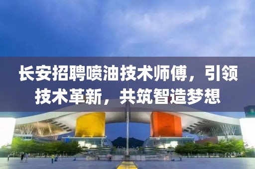 长安招聘喷油技术师傅，引领技术革新，共筑智造梦想