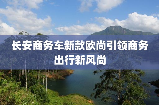 长安商务车新款欧尚引领商务出行新风尚