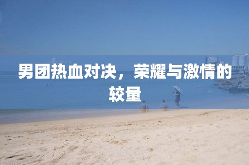 男团热血对决，荣耀与激情的较量