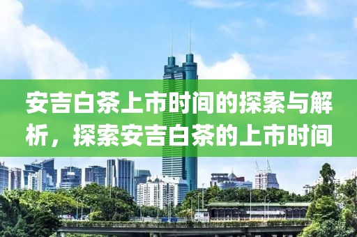 安吉白茶上市时间的探索与解析，探索安吉白茶的上市时间