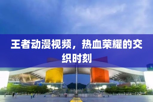王者动漫视频，热血荣耀的交织时刻