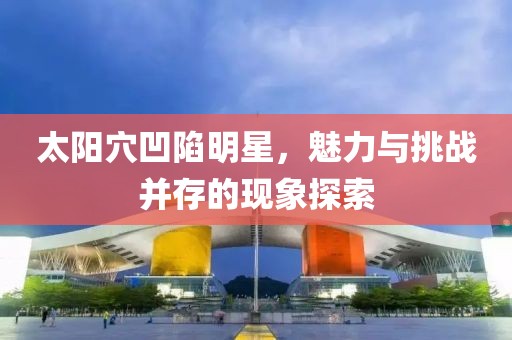 太阳穴凹陷明星，魅力与挑战并存的现象探索