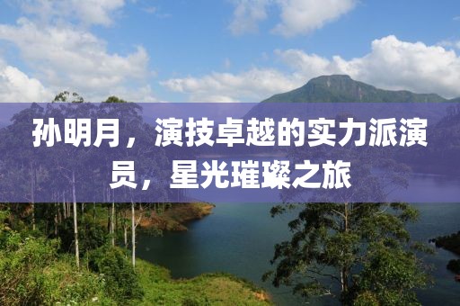 孙明月，演技卓越的实力派演员，星光璀璨之旅