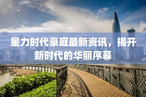 星力时代豪庭最新资讯，揭开新时代的华丽序幕