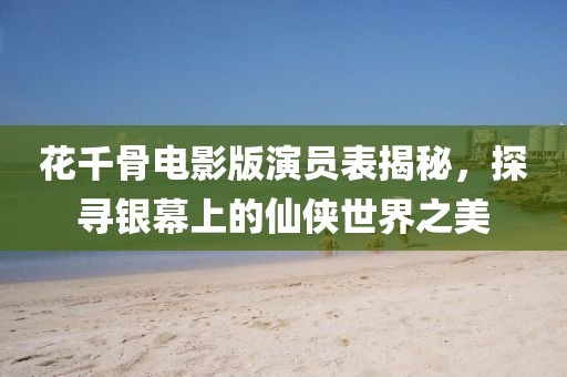花千骨电影版演员表揭秘，探寻银幕上的仙侠世界之美