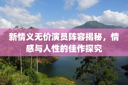 新情义无价演员阵容揭秘，情感与人性的佳作探究