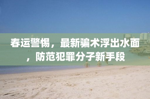 春运警惕，最新骗术浮出水面，防范犯罪分子新手段