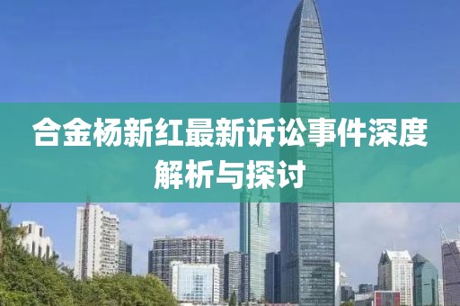 合金杨新红最新诉讼事件深度解析与探讨