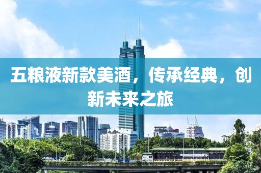 五粮液新款美酒，传承经典，创新未来之旅