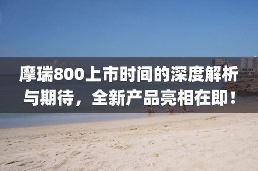 摩瑞800上市时间的深度解析与期待，全新产品亮相在即！