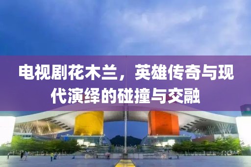 电视剧花木兰，英雄传奇与现代演绎的碰撞与交融