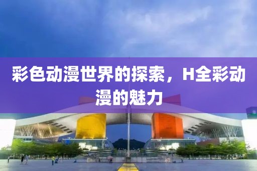 彩色动漫世界的探索，H全彩动漫的魅力