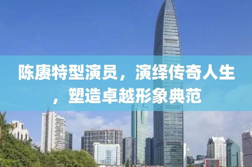 陈赓特型演员，演绎传奇人生，塑造卓越形象典范