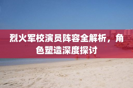 烈火军校演员阵容全解析，角色塑造深度探讨