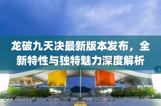龙破九天决最新版本发布，全新特性与独特魅力深度解析