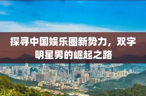 探寻中国娱乐圈新势力，双字明星男的崛起之路