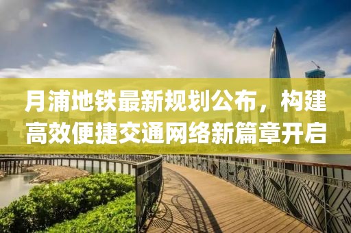月浦地铁最新规划公布，构建高效便捷交通网络新篇章开启