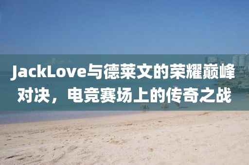 JackLove与德莱文的荣耀巅峰对决，电竞赛场上的传奇之战