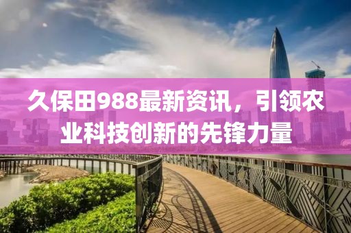 久保田988最新资讯，引领农业科技创新的先锋力量