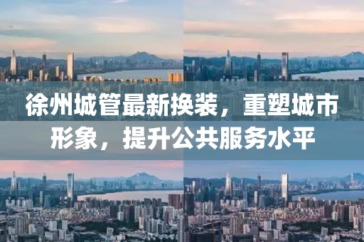 徐州城管最新换装，重塑城市形象，提升公共服务水平