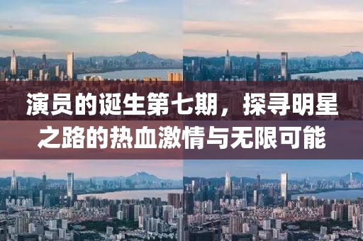 演员的诞生第七期，探寻明星之路的热血激情与无限可能