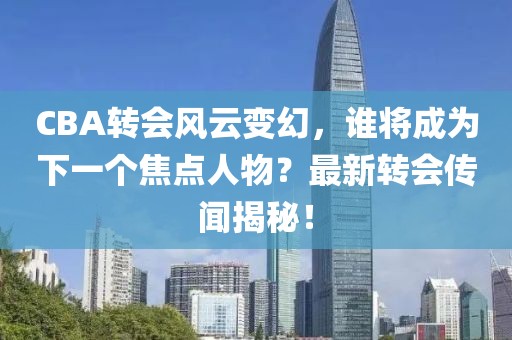 CBA转会风云变幻，谁将成为下一个焦点人物？最新转会传闻揭秘！