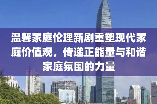 温馨家庭伦理新剧重塑现代家庭价值观，传递正能量与和谐家庭氛围的力量
