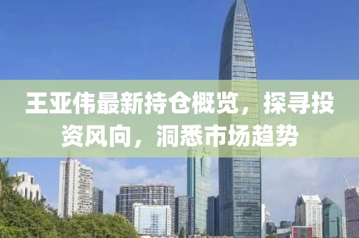 王亚伟最新持仓概览，探寻投资风向，洞悉市场趋势